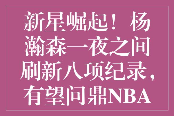 新星崛起！杨瀚森一夜之间刷新八项纪录，有望问鼎NBA选秀新一轮排名