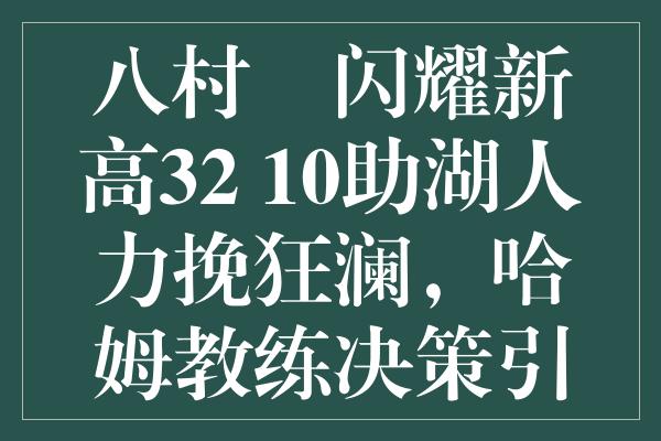 八村塁闪耀新高32+10助湖人力挽狂澜，哈姆教练决策引热议