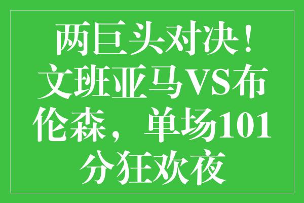 两巨头对决！文班亚马VS布伦森，单场101分狂欢夜