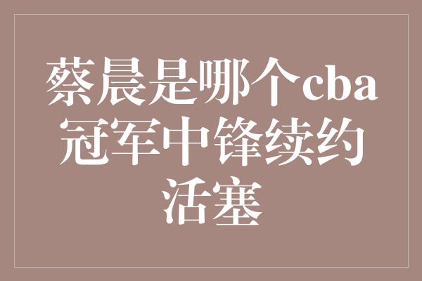 蔡晨是哪个cba冠军中锋续约活塞