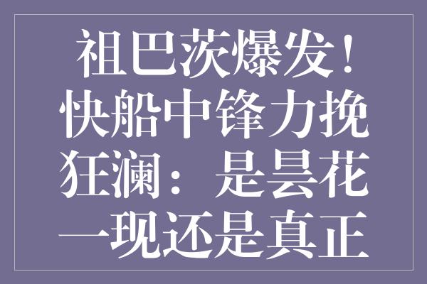 祖巴茨爆发！快船中锋力挽狂澜：是昙花一现还是真正复苏？