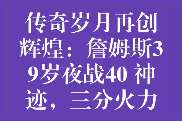 传奇岁月再创辉煌：詹姆斯39岁夜战40+神迹，三分火力全开！