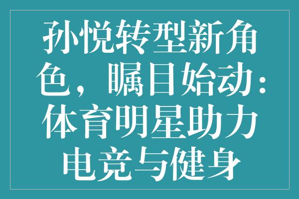 孙悦转型新角色，瞩目始动：体育明星助力电竞与健身