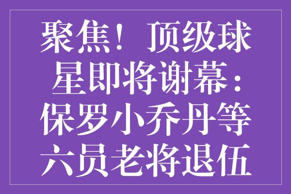 聚焦！顶级球星即将谢幕：保罗小乔丹等六员老将退伍倒计时