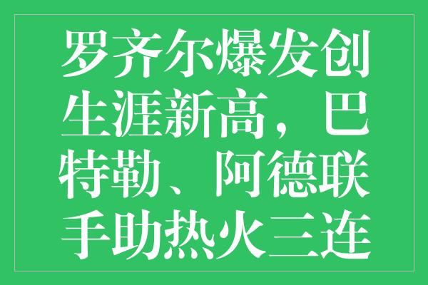 罗齐尔爆发创生涯新高，巴特勒、阿德联手助热火三连胜横扫尼克斯