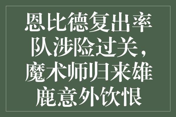 恩比德复出率队涉险过关，魔术师归来雄鹿意外饮恨