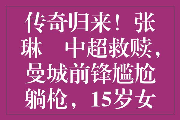 传奇归来！张琳芃中超救赎，曼城前锋尴尬躺枪，15岁女飞人强势崛起