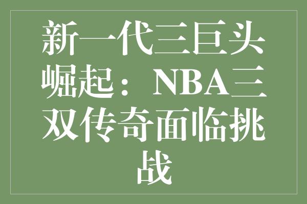 新一代三巨头崛起：NBA三双传奇面临挑战