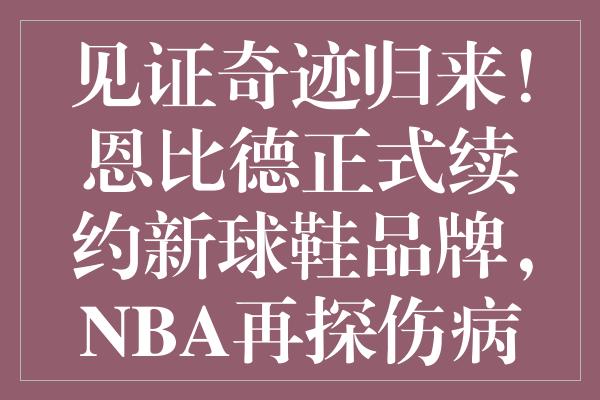 见证奇迹归来！恩比德正式续约新球鞋品牌，NBA再探伤病疑云