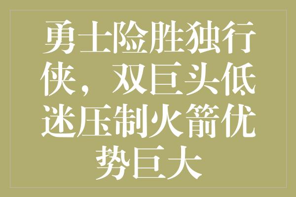 勇士险胜独行侠，双巨头低迷压制火箭优势巨大