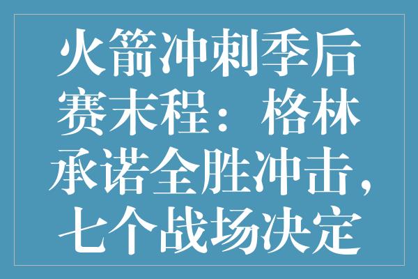 火箭冲刺季后赛末程：格林承诺全胜冲击，七个战场决定命运