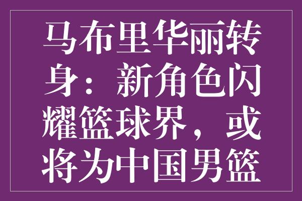 马布里华丽转身：新角色闪耀篮球界，或将为中国男篮添砖加瓦