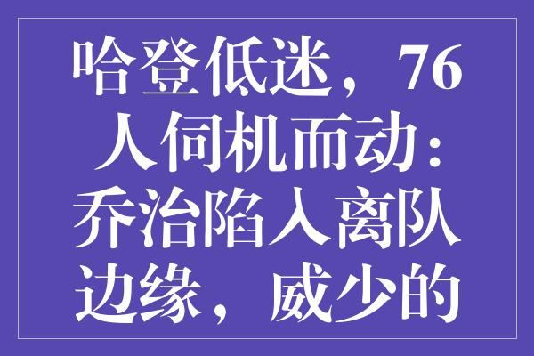 哈登低迷，76人伺机而动：乔治陷入离队边缘，威少的努力被忽视？