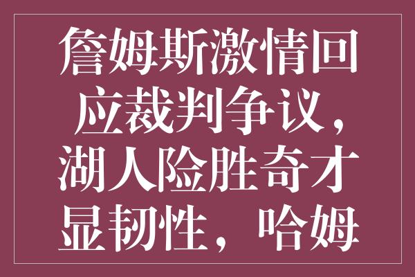 詹姆斯激情回应裁判争议，湖人险胜奇才显韧性，哈姆教练赛后直言不满