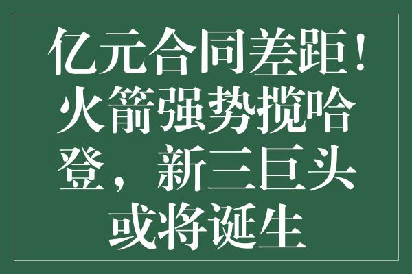 亿元合同差距！火箭强势揽哈登，新三巨头或将诞生