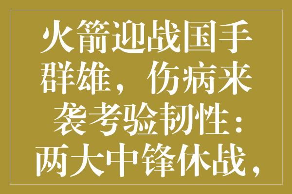 火箭迎战国手群雄，伤病来袭考验韧性：两大中锋休战，年轻新星成关键