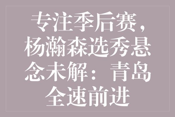 专注季后赛，杨瀚森选秀悬念未解：青岛全速前进