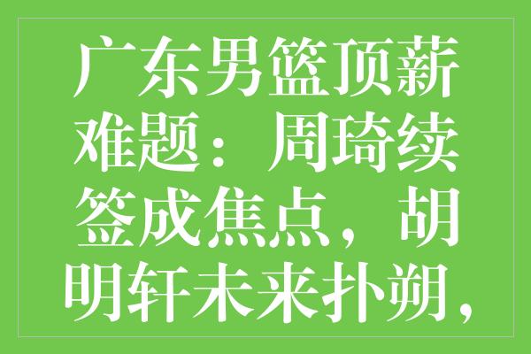 广东男篮顶薪难题：周琦续签成焦点，胡明轩未来扑朔，郭艾伦与选秀未定