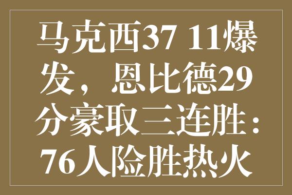 马克西37+11爆发，恩比德29分豪取三连胜：76人险胜热火之战详析