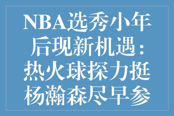 NBA选秀小年后现新机遇：热火球探力挺杨瀚森尽早参选