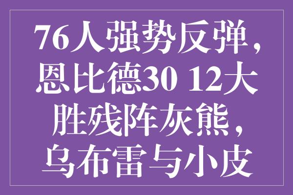 76人强势反弹，恩比德30+12大胜残阵灰熊，乌布雷与小皮蓬合力砍分