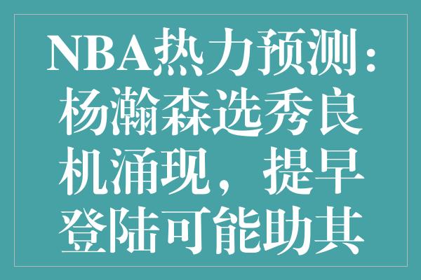 NBA热力预测：杨瀚森选秀良机涌现，提早登陆可能助其飞跃