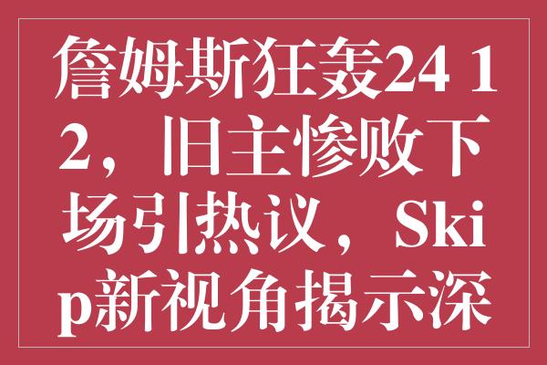 詹姆斯狂轰24+12，旧主惨败下场引热议，Skip新视角揭示深层含义