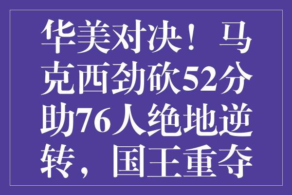 华美对决！马克西劲砍52分助76人绝地逆转，国王重夺西部第八