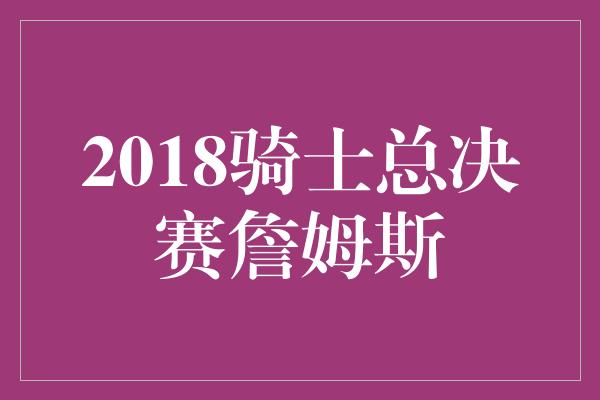 2018骑士总决赛詹姆斯